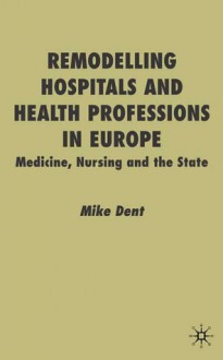 Remodelling Hospitals and Health Professions in Europe: Medicine, Nursing and the State - Mike Dent