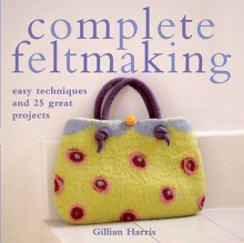 Complete Feltmaking: Easy Techniques and 25 Great Projects - Gillian Harris