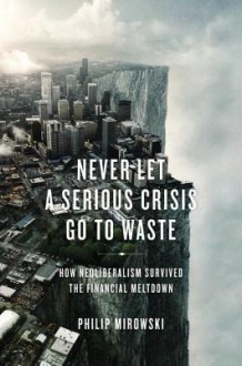 Never Let a Serious Crisis Go to Waste: How Neoliberalism Survived the Financial Meltdown - Philip Mirowski