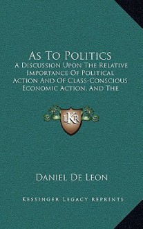 As to Politics, a Discussion Upon the Relative Importance of Political Action & of Class-conscious Economic Action & the Urgent Necessity of Both - Daniel DeLeon