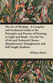 The Art of Shading - A Complete and Graduated Guide to the Principles and Practice of Drawing in Light and Shade - For the Use of Art and Technical Cl - William Mann