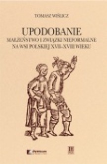 Upodobanie. Małżeństwo i związki nieformalne na wsi polskiej XVII-XVIII wieku. Wyobrażenia społeczne i jednostkowe doświadczenia - Tomasz Wiślicz