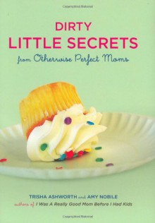 Dirty Little Secrets from Otherwise Perfect Moms - Trisha Ashworth,Amy Nobile