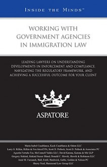 Working with Government Agencies in Immigration Law: Leading Lawyers on Understanding Developments in Enforcement and Compliance, Navigating the Regulatory Framework, and Achieving a Successful Outcome for Your Client - Aspatore Books
