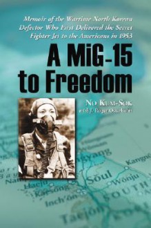 A MIG-15 to Freedom: Memoir of the Wartime North Korean Defector Who First Delivered the Secret Fighter Jet to the Americans in 1953 - No Kum-sok