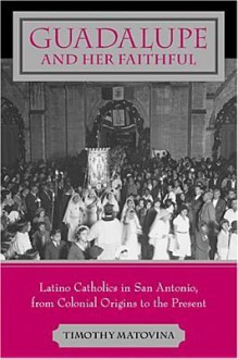 Guadalupe and Her Faithful: Latino Catholics in San Antonio, from Colonial Origins to the Present - Timothy Matovina