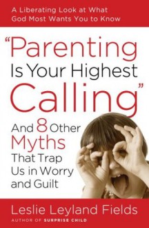 Parenting Is Your Highest Calling: And Eight Other Myths That Trap Us in Worry and Guilt - Leslie Leyland Fields