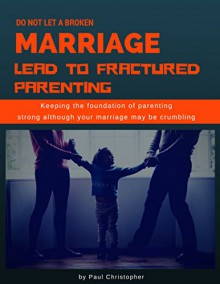 Do Not Let a Broken Marriage Lead to Fractured Parenting: Keep the Foundation of Parenting Strong Although Your Marriage May Be Crumbling - Paul Christopher