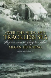 Over the Wide and Trackless Sea: The Pioneer Women and Girls of New Zealand - Megan Hutching