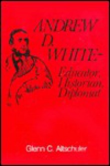 Andrew M. White: Educator, Historian, Diplomat - Glenn C. Altschuler