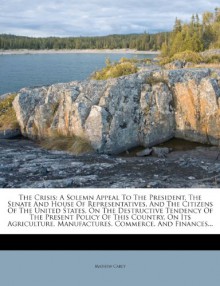 The Crisis: A Solemn Appeal To The President, The Senate And House Of Representatives, And The Citizens Of The United States, On The Destructive ... Manufactures, Commerce, And Finances... - Mathew Carey