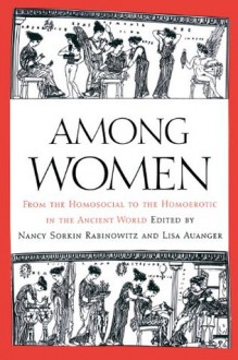 Among Women: From the Homosocial to the Homoerotic in the Ancient World - Nancy Sorkin Rabinowitz, Lisa Auanger