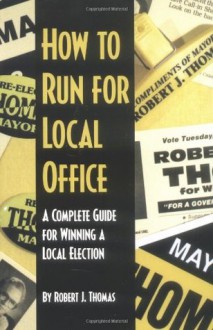 How to Run for Local Office : A Complete, Step-By-Step Guide that Will Take You Through the Entire Process of Running and Winning a Local Election - Robert J. Thomas