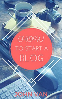 How to Start a Blog: The Complete Guide to Creating a Website With Wordpress - John Van