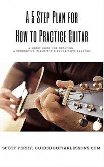 A 5 Step Plan for How to Practice Guitar: A Short Guide for Creating a Productive, Persistent & Progressive Practice - Scott Perry