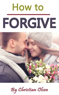 How to Forgive: Forgiveness and Forgiving (Forgive and Forget, Letting Go, Forgive Me, Forgiven, How to Forgive Yourself, Forgiveness, How to Forgive Others) - Christian Olsen