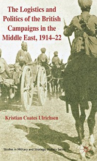 The Logistics and Politics of the British Campaigns in the Middle East, 1914-22 (Studies in Military and Strategic History) - Kristian Coates Ulrichsen