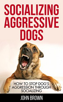 Socializing Aggressive Dogs: How to Stop Dog's Aggression Through Socializing - John Brown