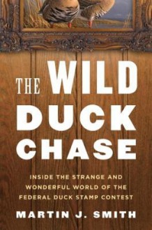 The Wild Duck Chase: Inside the Strange and Wonderful World of the Federal Duck Stamp Contest - Martin J. Smith