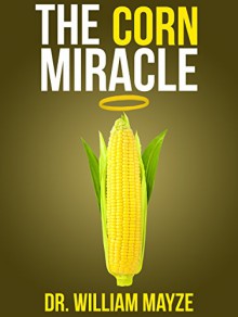 The Corn Miracle: Surprising Secrets about the World's Healthiest Superfood - Dr. William Mayze, Joey Lott