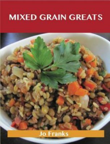 Mixed Grain Greats: Delicious Mixed Grain Recipes, the Top 99 Mixed Grain Recipes - Jo Franks