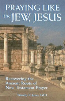 Praying Like the Jew, Jesus: Recovering the Ancient Roots of New Testament Prayer - Timothy Paul Jones