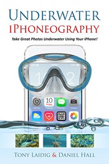 Underwater iPhoneography: Take Great Photos Underwater Using Your iPhone - Tony Laidig, Daniel Hall