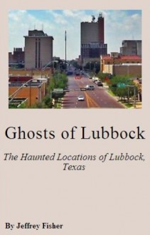 Ghosts of Lubbock: The Haunted Locations of Lubbock, Texas - Jeffrey Fisher