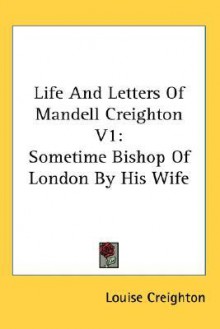 Life and Letters of Mandell Creighton V1: Sometime Bishop of London by His Wife - Louise Creighton