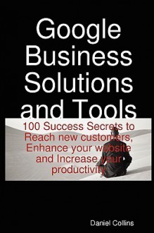 Google Business Solutions and Tools: 100 Success Secrets to Reach New Customers, Enhance Your Website and Increase Your Productivity - Daniel Collins