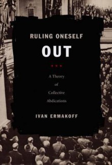 Ruling Oneself Out: A Theory of Collective Abdications - Ivan Ermakoff, Ermakoff