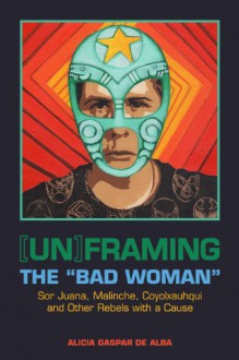 [Un]framing the "Bad Woman": Sor Juana, Malinche, Coyolxauhqui, and Other Rebels with a Cause - Alicia Gaspar De Alba