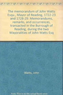 The memorandum of John Watts Esqu., Mayor of Reading, 1722-23 and 1728-29: Memorandums, remarks, and occurrences, transacted in the Burrough of Reading, during the two Mayoralities of John Watts Esq - John Watts