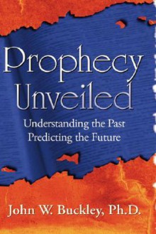 Prophecy Unveiled: Exploring the Incredible Truths That Lie Hidden in the Bible - John Buckley