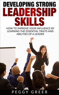 DEVELOPING STRONG LEADERSHIP SKILLS: HOW TO IMPROVE YOUR INFLUENCE BY LEARNING THE ESSENTIAL TRAITS AND ABILITIES OF A LEADER - Peggy Greer, H.L. Taylor