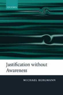 Justification Without Awareness: A Defense of Epistemic Externalism - Michael Bergmann