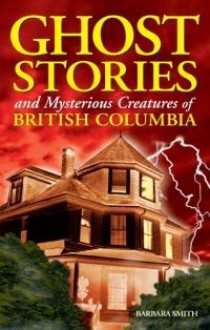 Ghost Stories and Mysterious Creatures of British Columbia - Barbara Smith