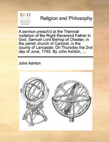 A Sermon Preach'd at the Triennial Visitation of the Right Reverend Father in God, Samuel Lord Bishop of Chester, in the Parish Church of Cartmel, in the County of Lancaster. on Thursday the 2nd Day of June, 1749. by John Ashton, ... - John Ashton