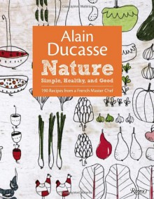 Alain Ducasse Nature: Simple, Healthy, and Good - Alain Ducasse, Paula Neyrat, Christophe Saintagne