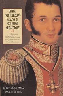 General Vicente Filisola's Analysis of Jose Urrea's Military Diary: A Forgotten 1838 Publication by an Eyewitness to the Texas Revolution - Gregg J. Dimmick, John R. Wheat, John Wheat