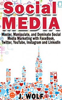 Social Media: Master, Manipulate, and Dominate Social Media Marketing With Facebook, Twitter, YouTube, Instagram and LinkedIn - J. Wolf