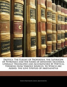 Erotica: The Elegies of Propertius the Satyricon of Petronius and the Kisses of Johannes Secundus Literally Translated and Accompanied by Poetical Versions Are Added the Love Epistles of Aristaenetus - Propertius