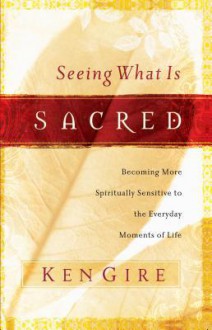 Seeing What Is Sacred: Becoming More Spiritually Sensitive to the Everyday Moments of Life - Ken Gire