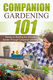 Companion Gardening 101: Secrets on Building the Ultimate Garden Through Companion Planting (Companion Gardening, Urban Gardening, Vertical Gardening, ... Love Tomatoes, Successful Gardening) - April Stewart