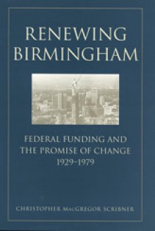 Renewing Birmingham: Federal Funding and the Promise of Change, 1929-1979 - Christopher Macgregor Scribner