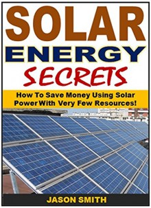 Solar Energy Secrets: How To Save Money Using Solar Power With Very Few Resources! - Jason Smith