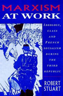 Marxism at Work: Ideology, Class and French Socialism During the Third Republic - Robert Stuart