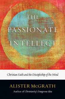 The Passionate Intellect: Christian Faith and the Discipleship of the Mind - Alister E. McGrath