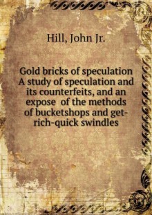 Gold bricks of speculation, A study of speculation and its counterfeits, and an exposde of the methods of bucketshops and "get-rich-quick" swindles. - John, Hill