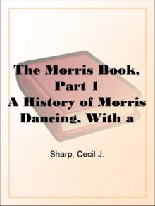 The Morris Book, Part 1 A History of Morris Dancing, With a Description of Eleven Dances as Performed by the Morris-Men of England - Cecil J. Sharp